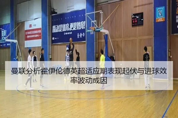 曼联分析霍伊伦德英超适应期表现起伏与进球效率波动成因