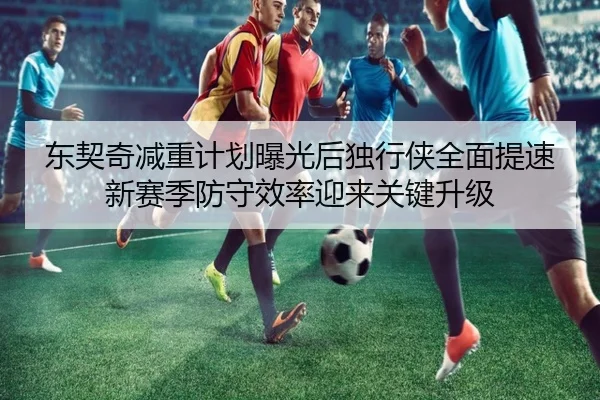 东契奇减重计划曝光后独行侠全面提速新赛季防守效率迎来关键升级